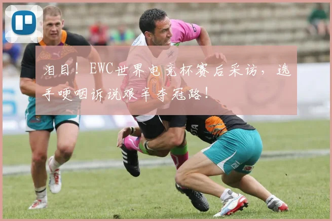 泪目！EWC世界电竞杯赛后采访，选手哽咽诉说艰辛夺冠路！