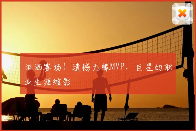 泪洒赛场！遗憾无缘MVP，巨星的职业生涯缩影