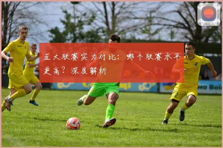五大联赛实力对比：哪个联赛水平更高？深度解析