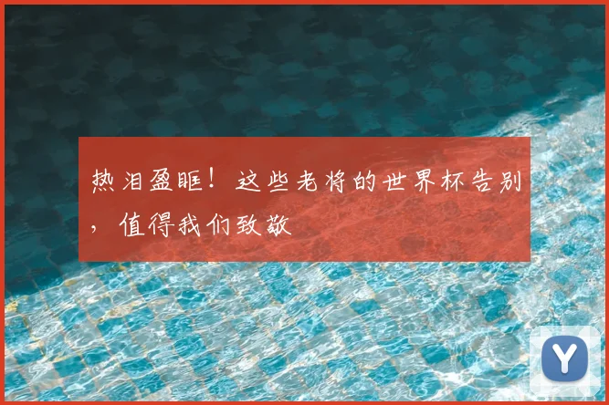 热泪盈眶！这些老将的世界杯告别，值得我们致敬