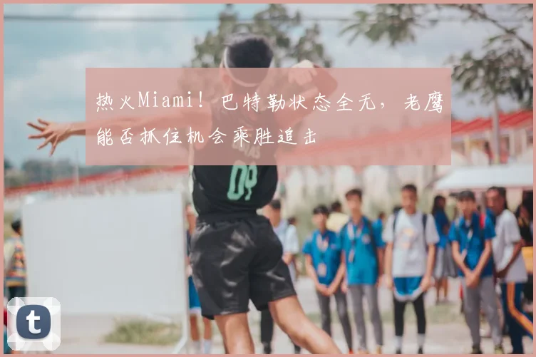 热火Miami！巴特勒状态全无，老鹰能否抓住机会乘胜追击