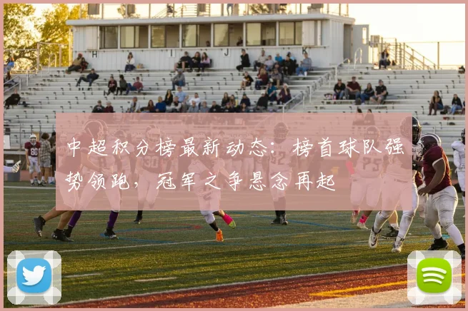 中超积分榜最新动态：榜首球队强势领跑，冠军之争悬念再起