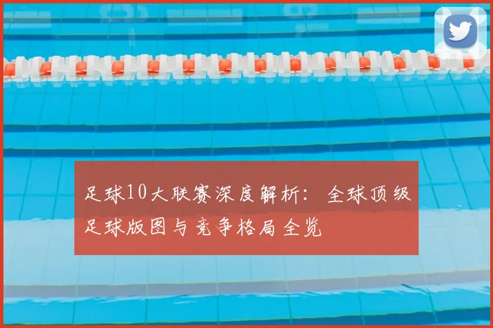 足球10大联赛深度解析：全球顶级足球版图与竞争格局全览