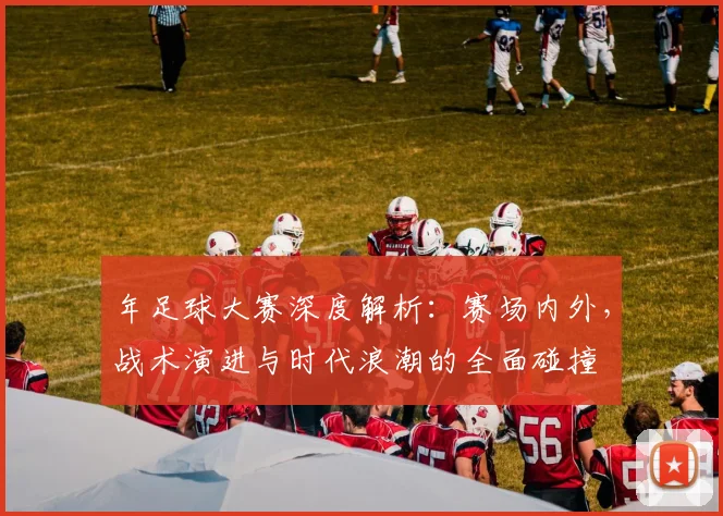 年足球大赛深度解析:赛场内外,战术演进与时代浪潮的全面碰撞