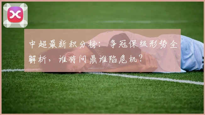 中超最新积分榜：争冠保级形势全解析，谁将问鼎谁陷危机？