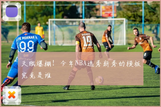 天赋爆棚！今年NBA选秀新秀的模板究竟是谁