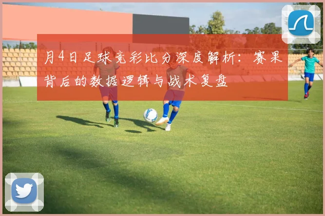 月4日足球竞彩比分深度解析：赛果背后的数据逻辑与战术复盘